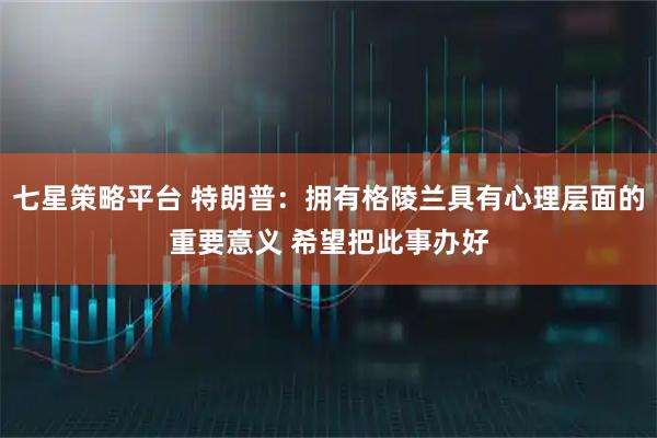 七星策略平台 特朗普：拥有格陵兰具有心理层面的重要意义 希望把此事办好