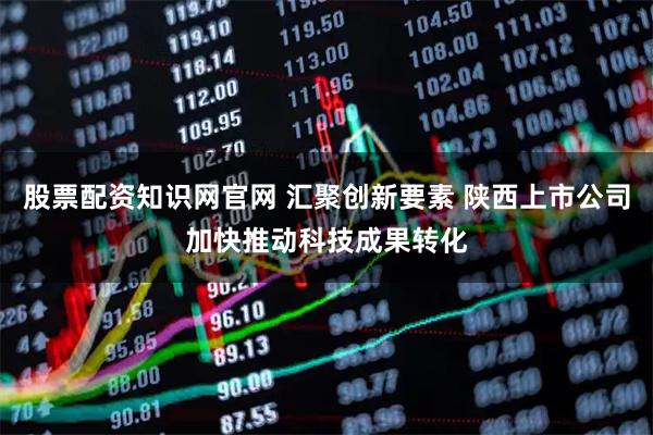 股票配资知识网官网 汇聚创新要素 陕西上市公司加快推动科技成果转化