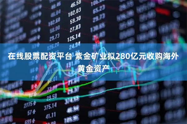 在线股票配资平台 紫金矿业拟280亿元收购海外黄金资产