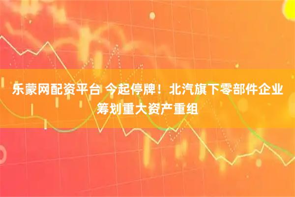 乐蒙网配资平台 今起停牌！北汽旗下零部件企业筹划重大资产重组