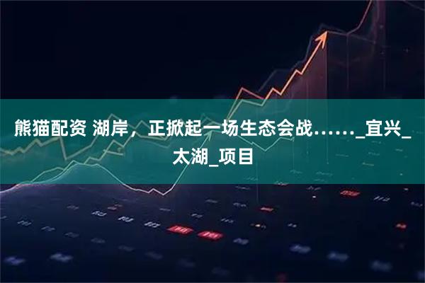 熊猫配资 湖岸，正掀起一场生态会战……_宜兴_太湖_项目