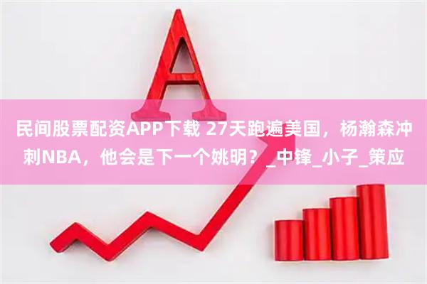 民间股票配资APP下载 27天跑遍美国，杨瀚森冲刺NBA，他会是下一个姚明？_中锋_小子_策应