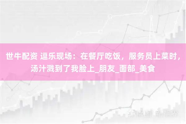 世牛配资 逗乐现场：在餐厅吃饭，服务员上菜时，汤汁溅到了我脸上_朋友_面部_美食