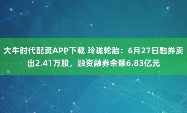 大牛时代配资APP下载 玲珑轮胎：6月27日融券卖出2.41万股，融资融券余额6.83亿元