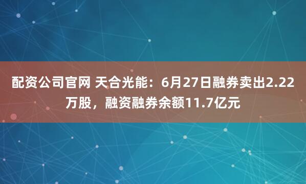 配资公司官网 天合光能：6月27日融券卖出2.22万股，融资融券余额11.7亿元