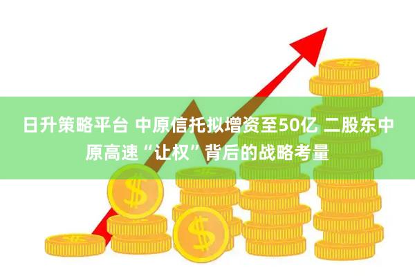 日升策略平台 中原信托拟增资至50亿 二股东中原高速“让权”背后的战略考量