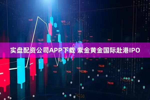 实盘配资公司APP下载 紫金黄金国际赴港IPO
