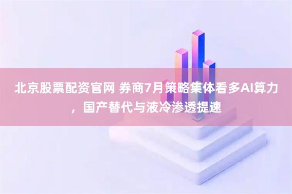 北京股票配资官网 券商7月策略集体看多AI算力，国产替代与液冷渗透提速