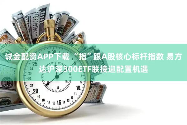 诚金配资APP下载 “指”跟A股核心标杆指数 易方达沪深300ETF联接迎配置机遇