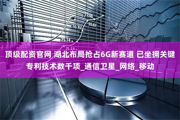 顶级配资官网 湖北布局抢占6G新赛道 已坐拥关键专利技术数千项_通信卫星_网络_移动