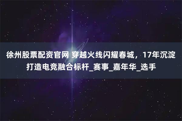 徐州股票配资官网 穿越火线闪耀春城，17年沉淀打造电竞融合标杆_赛事_嘉年华_选手