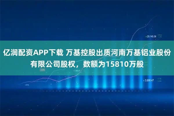 亿润配资APP下载 万基控股出质河南万基铝业股份有限公司股权，数额为15810万股
