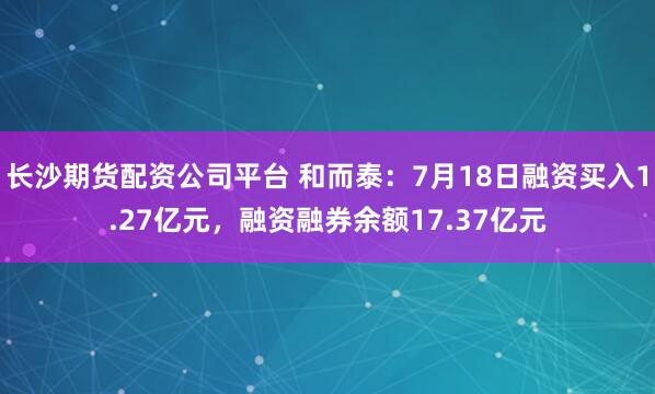 长沙期货配资公司平台 和而泰：7月18日融资买入1.27亿元，融资融券余额17.37亿元