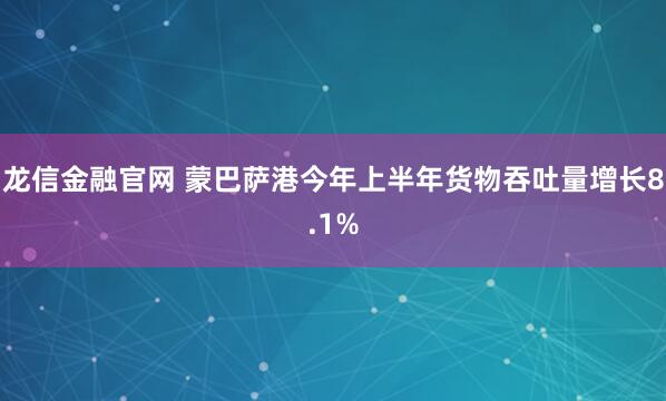 龙信金融官网 蒙巴萨港今年上半年货物吞吐量增长8.1%