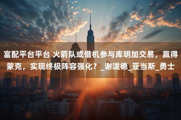 富配平台平台 火箭队或借机参与库明加交易，赢得蒙克，实现终极阵容强化？_谢泼德_亚当斯_勇士