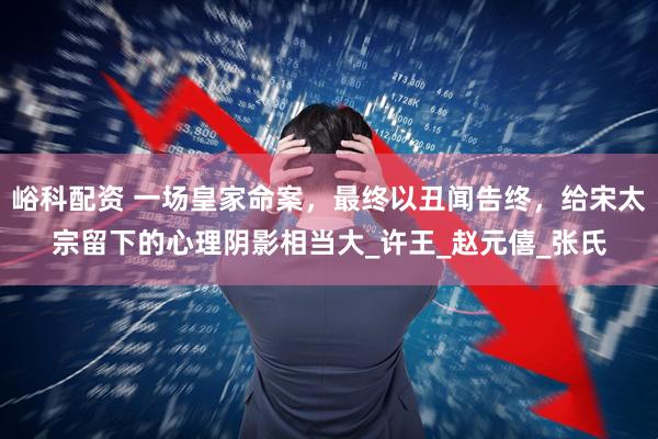 峪科配资 一场皇家命案，最终以丑闻告终，给宋太宗留下的心理阴影相当大_许王_赵元僖_张氏