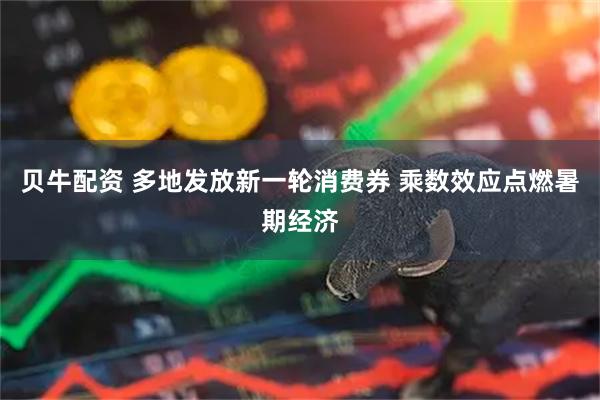 贝牛配资 多地发放新一轮消费券 乘数效应点燃暑期经济