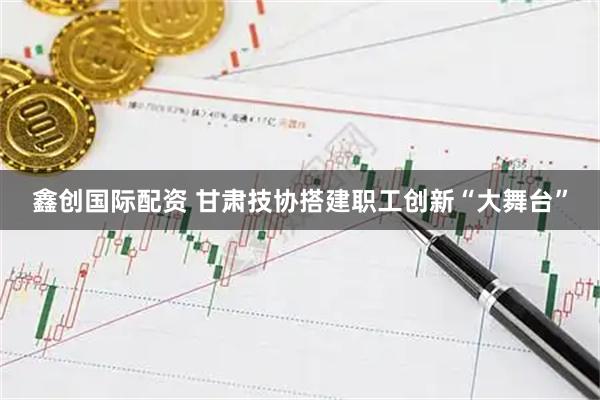鑫创国际配资 甘肃技协搭建职工创新“大舞台”