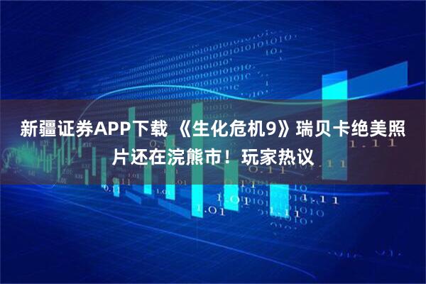 新疆证券APP下载 《生化危机9》瑞贝卡绝美照片还在浣熊市!玩家热议