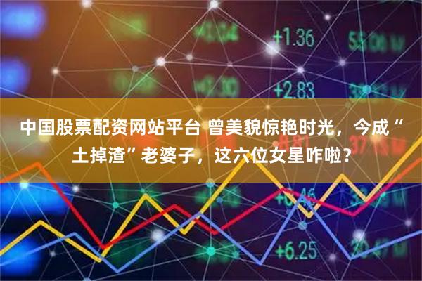 中国股票配资网站平台 曾美貌惊艳时光,今成“土掉渣”老婆子,这六位女星咋啦?