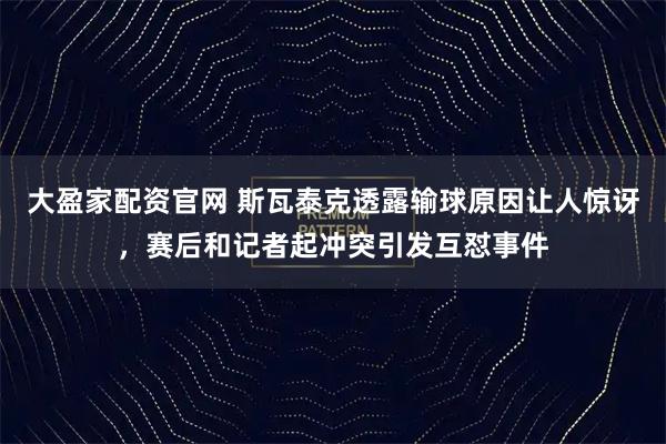 大盈家配资官网 斯瓦泰克透露输球原因让人惊讶,赛后和记者起冲突引发互怼事件