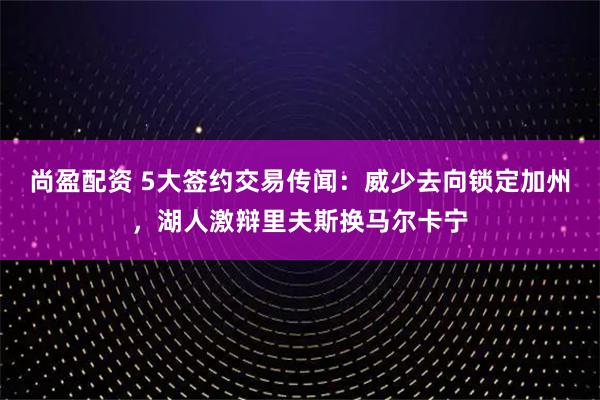 尚盈配资 5大签约交易传闻：威少去向锁定加州，湖人激辩里夫斯换马尔卡宁