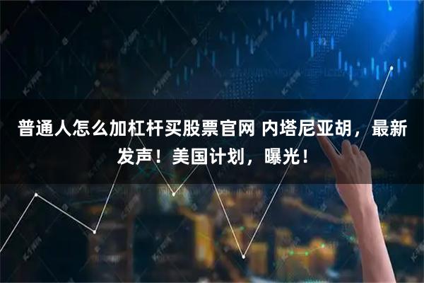 普通人怎么加杠杆买股票官网 内塔尼亚胡，最新发声！美国计划，曝光！