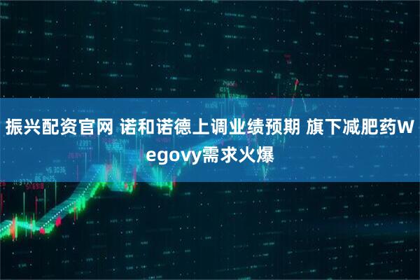 振兴配资官网 诺和诺德上调业绩预期 旗下减肥药Wegovy需求火爆