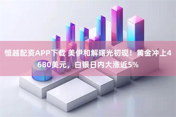 恒越配资APP下载 美伊和解曙光初现！黄金冲上4680美元，白银日内大涨近5%